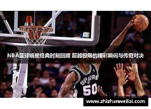 NBA篮球明星经典时刻回顾 超越极限的精彩瞬间与传奇对决